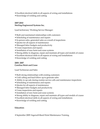 ▪ Excellent electrical skills in all aspects of wiring and installations
▪ Knowledge of welding and cutting
2007-2010
Sterling-Engineered Systems Inc.
Lead technician/ Working Service Manager:
▪ Built and maintained relationships with customers
▪ Scheduling of maintenance and repairs
▪ In-person sales, generated sales as a result of inspections
▪ Quotes for all aspects of maintenance
▪ Managed labor budgets and productivity
▪ Crane inspections and repairs
▪ Installation of new hoist and crane systems
▪ Strong ability to diagnose, repair and maintain all types and models of cranes
▪ Excellent electrical skills in all aspects of wiring and installations
▪ Knowledge of welding and cutting
2005- 2007
Carolina Hoist and Crane
Lead Technician and Sales
▪ Built strong relationships with existing customers
▪ Cold calling and lead follow up to generate sales
▪ Ability to up-sale during routine service calls and maintenance inspections
▪ Scheduling of maintenance and repairs
▪ Quotes for all aspects of maintenance
▪ Managed labor budgets and productivity
▪ Crane inspections and repairs
▪ Installation of new hoist and crane systems
▪ Strong ability to diagnose, repair and maintain all types and models of cranes
▪ Excellent electrical skills in all aspects of wiring and installations
▪ Knowledge of welding and cutting
Education:
▪ September 2009: Ingersoll-Rand Hoist Maintenance Training
 