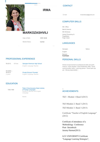 IRMA
MARKOZASHVILI
Date of Birth 1976 16-08
Marital Status married
Address Tbilisi, 3, Khudadovi str.
PROFESSIONAL EXPERIENCE
09.2012 - till now Georgian-American High School
English Language Teacher
09-2008—
08-2012 Private Schoool ‘Promete’
4 years English Language Teacher
EDUCATION
1993-1998
Tbilisi I.Chavchavadze State Institute
of Foreign Languages
Faculty of German and English
Language
Master
CONTACT
E-mail irmamarkoza@gmail.com
COMPUTER SKILLS
MS. Office
Mail & Internet
MS Windows
Adobe Photoshop &
PageMaker
Page maker
LANGUAGES
Georgian Native
English
Russian
German
PERSONAL SKILLS
Aimed at improvement of professional skills and perfo
rmance • Goal oriented • Good leadership skills • Good
communication skills • Learning person • Good team pla
yer • Strong responsiblity •
1
ACHIEVEMENTS
TKT - Module 1-Band 3(2013)
TKT-Module 2- Band 3 (2013)
TKT-Module 3- Band 3 (2013)
Certificate "Teacher of English Language"
(2012)
Certificate of attendance of a
Methodology Conference
Piotr Streinbrich
Jeremy Harmer(2013)
LCC UNIVERSITY Certificate
“Language Learning Strategies”,
 