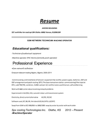 Resume
AHCENE BOUDJEMA
557 northMur len road apt 204 Olathe.66062 Kansas,9132061269
GSM NETWORK TECHNICIAN /MACHINE OPERATOR
Educational qualifications:
-Technician of audiovisual equipment
-Machine operator (PVC thermo former& punch operator)
Professional Experience
-Gsm network technician
Orascom telecom trading Algiers, Algeria. 2005-2011
-Commissioning andInstallationof telecom equipmentlike rectifier,powersupply, batteries,DDFand
DDF arrangementandpatch routing (BTS ) The base transceiverstation commissioning( filesinjectat
BTS ), addTRX(TRE, combiner,SUMA card pm 12) rectifiername usedEmerson,saftandBenning
Work withNOC centeraboutresolvingnetworkproblems
ExperiencedinlinkODU,IDU, outand indoor unittransmissionsystem
Electricity,directcurrentalternative AC/DC,DC/AC
Software used,B7, B8, B9, the latestb10 (ALCATEL LUCENT)
Swapfrom GSM toDCS 900/850 to 1800/1900 swap bysector bysector withworkorder
Spx cooling Technologies Inc. Olathe, KS 2012 – Present
-MachineOperator
 