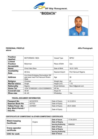DP Ship Management. 
----------------------------------------------------------------------------------------------------------------------------------------------------------- 
“BIODATA” 
PERSONAL PROFILE Affix Photograph 
above 
Position 
Applied MOTORMAN / MEA Vessel Type MPSV 
Lowest 
Position 
Motorman Place of Birth Uyo 
Acceptable 
Name Chris Felix Okon Date of Birth 16.01.1976 
Availability 
Date All time Nearest Airport Port Harcourt Nigeria 
Address 
C/o Christ Embassy Rumuodara,180 
east west road Port Harcourt Rivers 
State 
Religion Christian Weight (kg) 87 
Marital status Single Height (cm) 1.72 
Nationality Nigeria Email Address flexc14@gmail.com 
Home Tel +234 7016853261,+234 8100896974. HP No 
Coverall size 46-48 Skype ID 
Shoe size 44 -45 WhatsApp Yes 
TRAVEL DOCUMENT INFORMATION 
Age 38 
Passport No A01637672 Date of Expiry 14.12.2014 
Seaman Book No 027722 Date of Expiry 
Yellow Fever .No A378557 Date of Expiry 29.01.2024 
Any Work Permit / 
Visa No. Date of Expiry 
CERTIFICATE OF COMPETENCY & OTHER COMPETENCY CERTIFICATE 
Watch keeping 
Certificate Engine 
Date of Issue 17.04.2014 
Date of Expiry 
Issuing Authority NIMASA 
Crane operator 
certificate 
Date of Issue 
Date of Expiry 
Issuing Authority 
COC for cook Date of Issue 
 