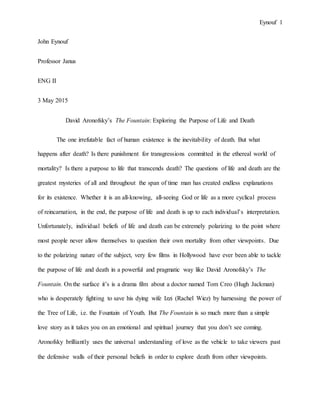 Eynouf 1
John Eynouf
Professor Janus
ENG II
3 May 2015
David Aronofsky’s The Fountain: Exploring the Purpose of Life and Death
The one irrefutable fact of human existence is the inevitability of death. But what
happens after death? Is there punishment for transgressions committed in the ethereal world of
mortality? Is there a purpose to life that transcends death? The questions of life and death are the
greatest mysteries of all and throughout the span of time man has created endless explanations
for its existence. Whether it is an all-knowing, all-seeing God or life as a more cyclical process
of reincarnation, in the end, the purpose of life and death is up to each individual’s interpretation.
Unfortunately, individual beliefs of life and death can be extremely polarizing to the point where
most people never allow themselves to question their own mortality from other viewpoints. Due
to the polarizing nature of the subject, very few films in Hollywood have ever been able to tackle
the purpose of life and death in a powerful and pragmatic way like David Aronofsky’s The
Fountain. On the surface it’s is a drama film about a doctor named Tom Creo (Hugh Jackman)
who is desperately fighting to save his dying wife Izzi (Rachel Wiez) by harnessing the power of
the Tree of Life, i.e. the Fountain of Youth. But The Fountain is so much more than a simple
love story as it takes you on an emotional and spiritual journey that you don’t see coming.
Aronofsky brilliantly uses the universal understanding of love as the vehicle to take viewers past
the defensive walls of their personal beliefs in order to explore death from other viewpoints.
 