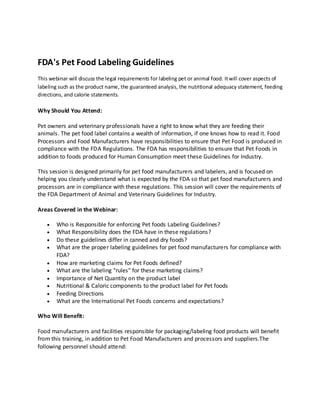 FDA's Pet Food Labeling Guidelines
This webinar will discuss the legal requirements for labeling pet or animal food. It will cover aspects of
labeling such as the product name, the guaranteed analysis, the nutritional adequacy statement, feeding
directions, and calorie statements.

Why Should You Attend:
Pet owners and veterinary professionals have a right to know what they are feeding their
animals. The pet food label contains a wealth of information, if one knows how to read it. Food
Processors and Food Manufacturers have responsibilities to ensure that Pet Food is produced in
compliance with the FDA Regulations. The FDA has responsibilities to ensure that Pet Foods in
addition to foods produced for Human Consumption meet these Guidelines for Industry.
This session is designed primarily for pet food manufacturers and labelers, and is focused on
helping you clearly understand what is expected by the FDA so that pet food manufacturers and
processors are in compliance with these regulations. This session will cover the requirements of
the FDA Department of Animal and Veterinary Guidelines for Industry.
Areas Covered in the Webinar:
Who is Responsible for enforcing Pet foods Labeling Guidelines?
What Responsibility does the FDA have in these regulations?
Do these guidelines differ in canned and dry foods?
What are the proper labeling guidelines for pet food manufacturers for compliance with
FDA?
How are marketing claims for Pet Foods defined?
What are the labeling "rules" for these marketing claims?
Importance of Net Quantity on the product label
Nutritional & Caloric components to the product label for Pet foods
Feeding Directions
What are the International Pet Foods concerns and expectations?
Who Will Benefit:
Food manufacturers and facilities responsible for packaging/labeling food products will benefit
from this training, in addition to Pet Food Manufacturers and processors and suppliers.The
following personnel should attend:

 
