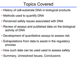 Topics Covered
• History of cell-substrate DNA in biological products
• Methods used to quantify DNA
• Perceived safety issues associated with DNA
• Review of assays and published data on the biological
activity of DNA
• Development of quantitative assays to assess risk
• Extrapolations from data to assist in the regulatory
process
• How such data can be used used to assess safety
• Summary, Unresolved Issues, Conclusions
 