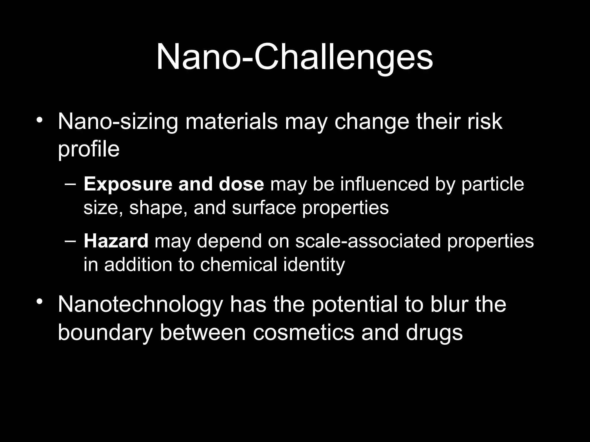 Nano-Challenges
• Nano-sizing materials may change their risk
profile
– Exposure and dose may be influenced by particle
size, shape, and surface properties
– Hazard may depend on scale-associated properties
in addition to chemical identity
• Nanotechnology has the potential to blur the
boundary between cosmetics and drugs
 