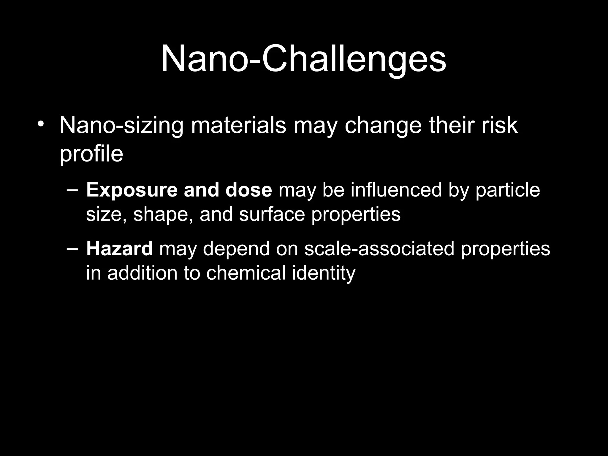 Nano-Challenges
• Nano-sizing materials may change their risk
profile
– Exposure and dose may be influenced by particle
size, shape, and surface properties
– Hazard may depend on scale-associated properties
in addition to chemical identity
 