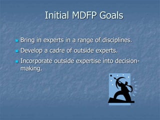  Bring in experts in a range of disciplines.
 Develop a cadre of outside experts.
 Incorporate outside expertise into decision-
making.
Initial MDFP Goals
 