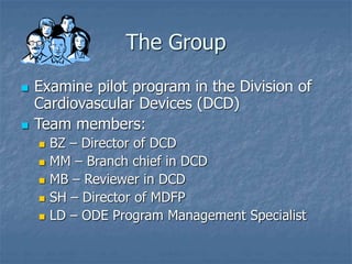 The Group
 Examine pilot program in the Division of
Cardiovascular Devices (DCD)
 Team members:
 BZ – Director of DCD
 MM – Branch chief in DCD
 MB – Reviewer in DCD
 SH – Director of MDFP
 LD – ODE Program Management Specialist
 
