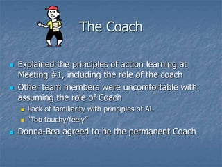The Coach
 Explained the principles of action learning at
Meeting #1, including the role of the coach
 Other team members were uncomfortable with
assuming the role of Coach
 Lack of familiarity with principles of AL
 “Too touchy/feely”
 Donna-Bea agreed to be the permanent Coach
 