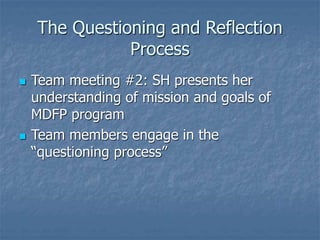 The Questioning and Reflection
Process
 Team meeting #2: SH presents her
understanding of mission and goals of
MDFP program
 Team members engage in the
“questioning process”
 