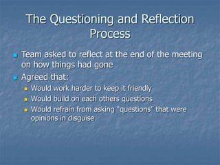 The Questioning and Reflection
Process
 Team asked to reflect at the end of the meeting
on how things had gone
 Agreed that:
 Would work harder to keep it friendly
 Would build on each others questions
 Would refrain from asking “questions” that were
opinions in disguise
 