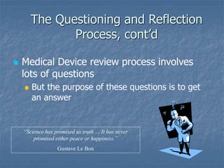 The Questioning and Reflection
Process, cont’d
 Medical Device review process involves
lots of questions
 But the purpose of these questions is to get
an answer
“Science has promised us truth … It has never
promised either peace or happiness.”
Gustave Le Bon
 