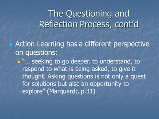 The Questioning and
Reflection Process, cont’d
 Action Learning has a different perspective
on questions:
 “… seeking to go deeper, to understand, to
respond to what is being asked, to give it
thought. Asking questions is not only a quest
for solutions but also an opportunity to
explore” (Marquardt, p.31)
 