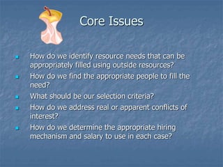 Core Issues
 How do we identify resource needs that can be
appropriately filled using outside resources?
 How do we find the appropriate people to fill the
need?
 What should be our selection criteria?
 How do we address real or apparent conflicts of
interest?
 How do we determine the appropriate hiring
mechanism and salary to use in each case?
 