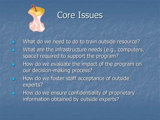 Core Issues
 What do we need to do to train outside resource?
 What are the infrastructure needs (e.g., computers,
space) required to support the program?
 How do we evaluate the impact of the program on
our decision-making process?
 How do we foster staff acceptance of outside
experts?
 How do we ensure confidentiality of proprietary
information obtained by outside experts?
 