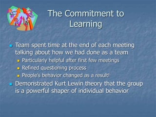 The Commitment to
Learning
 Team spent time at the end of each meeting
talking about how we had done as a team
 Particularly helpful after first few meetings
 Refined questioning process
 People’s behavior changed as a result!
 Demonstrated Kurt Lewin theory that the group
is a powerful shaper of individual behavior
 