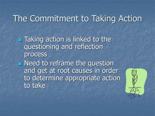 The Commitment to Taking Action
 Taking action is linked to the
questioning and reflection
process
 Need to reframe the question
and get at root causes in order
to determine appropriate action
to take
 