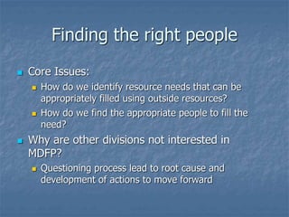 Finding the right people
 Core Issues:
 How do we identify resource needs that can be
appropriately filled using outside resources?
 How do we find the appropriate people to fill the
need?
 Why are other divisions not interested in
MDFP?
 Questioning process lead to root cause and
development of actions to move forward
 