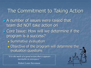 The Commitment to Taking Action
 A number of issues were raised that
team did NOT take action on
 Core Issue: How will we determine if the
program is a success?
 Summative evaluation
 Objective of the program will determine the
evaluation questions
“It is the mark of a good action that it appears
inevitable in retrospect.”
Robert Louis Stevenson
 
