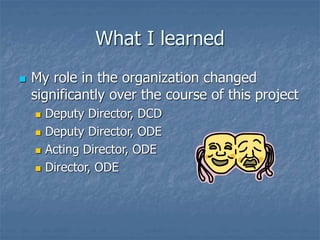 What I learned
 My role in the organization changed
significantly over the course of this project
 Deputy Director, DCD
 Deputy Director, ODE
 Acting Director, ODE
 Director, ODE
 