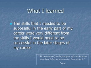 What I learned
 The skills that I needed to be
successful in the early part of my
career were very different from
the skills I would need to be
successful in the later stages of
my career
“We run carelessly to the precipice, after we have put
something before us to prevent us from seeing it.”
Pascal
 