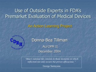 Use of Outside Experts in FDA’s
Premarket Evaluation of Medical Devices
Donna-Bea Tillman
AU/OPM II
December 2004
An Action Learning Project
“Man’s rational life consists in those moments in which
reflection not only occurs but proves efficacious.”
George Santayana
 