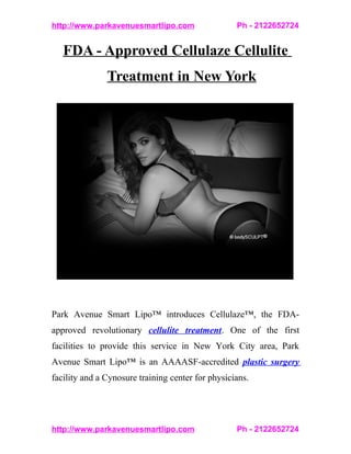 http://www.parkavenuesmartlipo.com                 Ph - 2122652724


   FDA - Approved Cellulaze Cellulite
               Treatment in New York




Park Avenue Smart Lipo™ introduces Cellulaze™, the FDA-
approved revolutionary cellulite treatment. One of the first
facilities to provide this service in New York City area, Park
Avenue Smart Lipo™ is an AAAASF-accredited plastic surgery
facility and a Cynosure training center for physicians.




http://www.parkavenuesmartlipo.com                 Ph - 2122652724
 