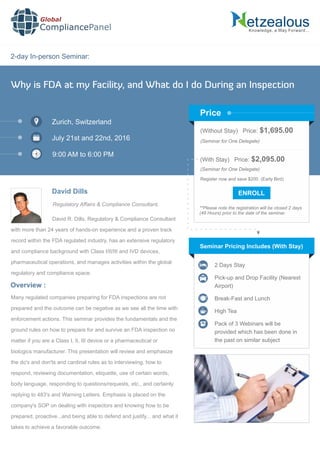 2-day In-person Seminar:
Knowledge, a Way Forward…
Why is FDA at my Facility, and What do I do During an Inspection
Zurich, Switzerland
July 21st and 22nd, 2016
9:00 AM to 6:00 PM
David Dills
Regulatory Affairs & Compliance Consultant,
(Without Stay) Price: $1,695.00
(Seminar for One Delegate)
(With Stay) Price: $2,095.00
(Seminar for One Delegate)
Register now and save $200. (Early Bird)
**Please note the registration will be closed 2 days
(48 Hours) prior to the date of the seminar.
Price
David R. Dills, Regulatory & Compliance Consultant
with more than 24 years of hands-on experience and a proven track
record within the FDA regulated industry, has an extensive regulatory
and compliance background with Class I/II/III and IVD devices,
pharmaceutical operations, and manages activities within the global
regulatory and compliance space.
Seminar Pricing Includes (With Stay)
2 Days Stay
Pick-up and Drop Facility (Nearest
Airport)
Break-Fast and Lunch
High Tea
Pack of 3 Webinars will be
provided which has been done in
the past on similar subject
Many regulated companies preparing for FDA inspections are not
prepared and the outcome can be negative as we see all the time with
enforcement actions. This seminar provides the fundamentals and the
ground rules on how to prepare for and survive an FDA inspection no
matter if you are a Class I, II, III device or a pharmaceutical or
biologics manufacturer. This presentation will review and emphasize
the do's and don'ts and cardinal rules as to interviewing, how to
respond, reviewing documentation, etiquette, use of certain words,
body language, responding to questions/requests, etc., and certainly
replying to 483's and Warning Letters. Emphasis is placed on the
company's SOP on dealing with inspectors and knowing how to be
prepared, proactive...and being able to defend and justify... and what it
takes to achieve a favorable outcome.
Overview :
Global
CompliancePanel
 
