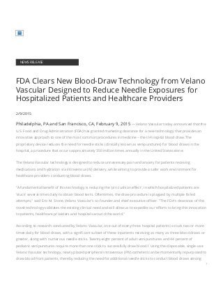 NEWS RELEASE
FDA Clears New Blood-Draw Technology from Velano
Vascular Designed to Reduce Needle Exposures for
Hospitalized Patients and Healthcare Providers
2/9/2015
Philadelphia, PA and San Francisco, CA, February 9, 2015 — Velano Vascular today announced that the
U.S. Food and Drug Administration (FDA) has granted marketing clearance for a new technology that provides an
innovative approach to one of the most common procedures in medicine – the in-hospital blood draw. The
proprietary device reduces the need for needle sticks (clinically known as venipunctures) for blood draws in the
hospital, a procedure that occurs approximately 350 million times annually in the United States alone.
The Velano Vascular technology is designed to reduce unnecessary pain and anxiety for patients receiving
medications and hydration via intravenous (IV) delivery, while aiming to provide a safer work environment for
healthcare providers conducting blood draws.
"A fundamental benefit of this technology is reducing the 'pin cushion effect', in which hospitalized patients are
'stuck' several times daily to obtain blood tests. Oftentimes, the draw procedure is plagued by multiple failed
attempts," said Eric M. Stone, Velano Vascular's co-founder and chief executive officer. "The FDA's clearance of this
novel technology validates the existing clinical need and will allow us to expedite our efforts to bring this innovation
to patients, healthcare providers and hospitals around the world."
According to research conducted by Velano Vascular, one out of every three hospital patients is stuck two or more
times daily for blood draws, with a significant subset of these inpatients receiving as many as three blood draws or
greater, along with numerous needle sticks. Twenty-eight percent of adult venipunctures and 44 percent of
pediatric venipunctures require more than one stick to successfully draw blood.1 Using the disposable, single-use
Velano Vascular technology, newly placed peripheral intravenous (PIV) catheters can be momentarily repurposed to
draw blood from patients, thereby reducing the need for additional needle sticks to conduct blood draws among
1
 