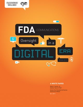 FDA

COMMUNICATIONS

Oversight

in a

DIGITAL

era
2008-2013

A WHITE PAPER
Mark S. Senak, J.D.
Author, “Eye on FDA”
Senior Vice President & Partner
Fleishman-Hillard
04 / 2013

 