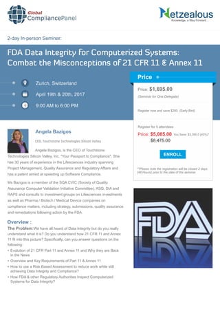 2-day In-person Seminar:
Knowledge, a Way Forward…
FDA Data Integrity for Computerized Systems:
Combat the Misconceptions of 21 CFR 11 & Annex 11
Zurich, Switzerland
April 19th & 20th, 2017
9:00 AM to 6:00 PM
Angela Bazigos
Price: $1,695.00
(Seminar for One Delegate)
Register now and save $200. (Early Bird)
**Please note the registration will be closed 2 days
(48 Hours) prior to the date of the seminar.
Price
Overview :
Global
CompliancePanel
Angela Bazigos, is the CEO of Touchstone
Technologies Silicon Valley, Inc. "Your Passport to Compliance". She
has 30 years of experience in the Lifesciences industry spanning
Project Management, Quality Assurance and Regulatory Affairs and
has a patent aimed at speeding up Software Compliance.
Ms Bazigos is a member of the SQA CVIC (Society of Quality
Assurance Computer Validation Initiative Committee), ASQ, DIA and
RAPS and consults to investment groups on Lifesciences investments
as well as Pharma / Biotech / Medical Device companies on
compliance matters, including strategy, submissions, quality assurance
and remediations following action by the FDA.
The Problem:We have all heard of Data Integrity but do you really
understand what it is? Do you understand how 21 CFR 11 and Annex
11 ﬁt into this picture? Speciﬁcally, can you answer questions on the
following:
 Evolution of 21 CFR Part 11 and Annex 11 and Why they are Back
in the News
 Overview and Key Requirements of Part 11 & Annex 11
 How to use a Risk Based Assessment to reduce work while still
achieving Data Integrity and Compliance?
 How FDA & other Regulatory Authorities Inspect Computerized
Systems for Data Integrity?
$8,475.00
Price: $5,085.00 You Save: $3,390.0 (40%)*
Register for 5 attendees
CEO, Touchstone Technologies Silicon Valley
 