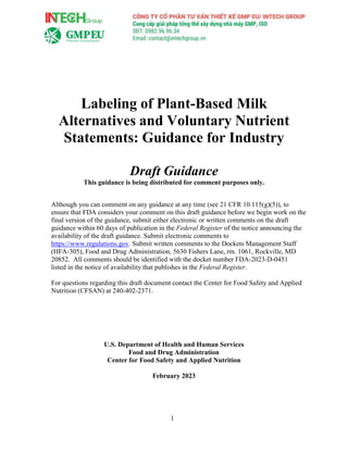 1
Labeling of Plant-Based Milk
Alternatives and Voluntary Nutrient
Statements: Guidance for Industry
Draft Guidance
This guidance is being distributed for comment purposes only.
Although you can comment on any guidance at any time (see 21 CFR 10.115(g)(5)), to
ensure that FDA considers your comment on this draft guidance before we begin work on the
final version of the guidance, submit either electronic or written comments on the draft
guidance within 60 days of publication in the Federal Register of the notice announcing the
availability of the draft guidance. Submit electronic comments to
https://www.regulations.gov. Submit written comments to the Dockets Management Staff
(HFA-305), Food and Drug Administration, 5630 Fishers Lane, rm. 1061, Rockville, MD
20852. All comments should be identified with the docket number FDA-2023-D-0451
listed in the notice of availability that publishes in the Federal Register.
For questions regarding this draft document contact the Center for Food Safety and Applied
Nutrition (CFSAN) at 240-402-2371.
U.S. Department of Health and Human Services
Food and Drug Administration
Center for Food Safety and Applied Nutrition
February 2023
 