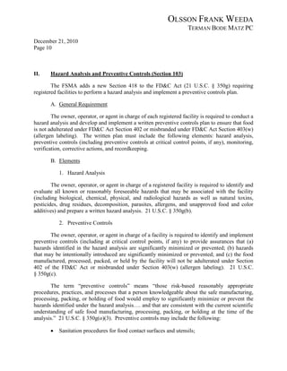 OLSSON FRANK WEEDA
                                                                      TERMAN BODE MATZ PC
December 21, 2010
Page 10



II.    Hazard Analysis and Preventive Controls (Section 103)

        The FSMA adds a new Section 418 to the FD&C Act (21 U.S.C. § 350g) requiring
registered facilities to perform a hazard analysis and implement a preventive controls plan.

       A. General Requirement

        The owner, operator, or agent in charge of each registered facility is required to conduct a
hazard analysis and develop and implement a written preventive controls plan to ensure that food
is not adulterated under FD&C Act Section 402 or misbranded under FD&C Act Section 403(w)
(allergen labeling). The written plan must include the following elements: hazard analysis,
preventive controls (including preventive controls at critical control points, if any), monitoring,
verification, corrective actions, and recordkeeping.

       B. Elements

           1. Hazard Analysis

        The owner, operator, or agent in charge of a registered facility is required to identify and
evaluate all known or reasonably foreseeable hazards that may be associated with the facility
(including biological, chemical, physical, and radiological hazards as well as natural toxins,
pesticides, drug residues, decomposition, parasites, allergens, and unapproved food and color
additives) and prepare a written hazard analysis. 21 U.S.C. § 350g(b).

           2. Preventive Controls

       The owner, operator, or agent in charge of a facility is required to identify and implement
preventive controls (including at critical control points, if any) to provide assurances that (a)
hazards identified in the hazard analysis are significantly minimized or prevented; (b) hazards
that may be intentionally introduced are significantly minimized or prevented; and (c) the food
manufactured, processed, packed, or held by the facility will not be adulterated under Section
402 of the FD&C Act or misbranded under Section 403(w) (allergen labeling). 21 U.S.C.
§ 350g(c).

       The term “preventive controls” means “those risk-based reasonably appropriate
procedures, practices, and processes that a person knowledgeable about the safe manufacturing,
processing, packing, or holding of food would employ to significantly minimize or prevent the
hazards identified under the hazard analysis…. and that are consistent with the current scientific
understanding of safe food manufacturing, processing, packing, or holding at the time of the
analysis.” 21 U.S.C. § 350g(o)(3). Preventive controls may include the following:

       •   Sanitation procedures for food contact surfaces and utensils;
 
