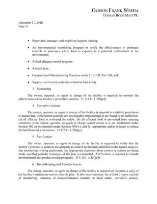 OLSSON FRANK WEEDA
                                                                      TERMAN BODE MATZ PC
December 21, 2010
Page 11



       •   Supervisor, manager, and employee hygiene training;

       •   An environmental monitoring program to verify the effectiveness of pathogen
           controls in processes where food is exposed to a potential contaminant in the
           environment;

       •   A food allergen control program;

       •   A recall plan;

       •   Current Good Manufacturing Practices under 21 C.F.R. Part 110; and

       •   Supplier verification activities related to food safety.

           3. Monitoring

        The owner, operator, or agent in charge of the facility is required to monitor the
effectiveness of the facility’s preventive controls. 21 U.S.C. § 350g(d).

           4. Corrective Actions

        The owner, operator, or agent in charge of the facility is required to establish procedures
to ensure that, if preventive controls are not properly implemented or are found to be ineffective:
(a) all affected food is evaluated for safety; (b) all affected food is prevented from entering
commerce if the owner, operator, or agent in charge cannot ensure it is not adulterated under
Section 402 or misbranded under Section 403(w); and (c) appropriate action is taken to reduce
the likelihood of a recurrence. 21 U.S.C. § 350g(e).

           5. Verification

         The owner, operator, or agent in charge of the facility is required to verify that the
facility’s preventive controls are adequate to control the hazards identified in the hazard analysis,
that monitoring is being performed, that appropriate decisions about corrective actions are being
made, and that periodic reanalysis of the plan is conducted. Verification is required to include
environmental and product testing programs. 21 U.S.C. § 350g(f).

           6. Recordkeeping and Records Access

        The owner, operator, or agent in charge of the facility is required to maintain a copy of
the facility’s written preventive controls plan. It also must maintain, for at least 2 years, records
of monitoring, instances of nonconformance material to food safety, corrective actions,
 