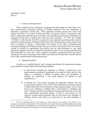 OLSSON FRANK WEEDA
                                                                                    TERMAN BODE MATZ PC
December 21, 2010
Page 13



             3. Certain on-farm operations

        FDA is required to issue regulations exempting farms that engage in certain types of on-
farm manufacturing, processing, packing, or holding operations from the requirement to
implement a preventive controls plan. FDA regulations currently provide that a farm must
register with FDA if it (a) packs or holds food that is not grown, raised, or consumed on that
farm or another farm under the same ownership, or (b) manufactures or processes food that is not
consumed on that farm or another farm under the same ownership. 21 C.F.R. §§ 1.226(b),
1.227(b)(3). Under Section 418, FDA is required to issue regulations specifying what activities
constitute on-farm packing or holding of food, and on-farm manufacturing or processing of food.
FDA is required to conduct a science-based risk analysis of the types of manufacturing,
processing, packing, and holding activities that occur on farms and, based on that risk analysis,
exempt (or modify the requirements for) facilities that are small businesses or very small
businesses engaged in specific activities FDA determines to be low risk involving specific foods
FDA determines to be low risk. FDA is required to publish a proposed rule not later than 9
months after the date of enactment of the FSMA, and a final rule not later than 9 months after the
close of the comment period for the proposed rule.

             4. “Qualified facilities”

       A facility is a “qualified facility” and is exempt from Section 418 requirements during a
given calendar if it meets either of the following conditions:

                  a. (i) The facility, including any subsidiary or affiliate, is collectively a very
                     small business (as defined in regulations to be issued by FDA); and (ii) if the
                     facility is a subsidiary or affiliate of another entity, such subsidiaries or
                     affiliates are collectively a very small business (as defined in such
                     regulations); or

                  b. (i) During the 3-year period preceding the applicable calendar year, the
                       average annual monetary value of the food manufactured, processed, packed,
                       or held at the facility (or the collective average annual monetary value of such
                       food at any subsidiary or affiliate) that is sold directly to “qualified end-
                       users” 9 during such period exceeded the average annual monetary value of the
                       food manufactured, processed, packed, or held at such facility (or the
                       collective average annual monetary value of such food at any subsidiary or
                       affiliate) sold by such facility (or collectively by any such subsidiary or

9
          The term “qualified end-user,” with respect to a food, means (i) the consumer of the food; or (ii) a
restaurant or retail food establishment that is located either in the same State as the qualified facility that sold the
food to such restaurant or establishment, or not more than 275 miles from such facility, and is purchasing the food
for sale directly to consumers at such restaurant or retail food establishment.
 