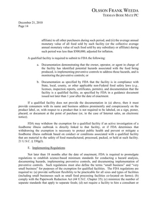 OLSSON FRANK WEEDA
                                                                        TERMAN BODE MATZ PC
December 21, 2010
Page 14



                   affiliate) to all other purchasers during such period; and (ii) the average annual
                   monetary value of all food sold by such facility (or the collective average
                   annual monetary value of such food sold by any subsidiary or affiliate) during
                   such period was less than $500,000, adjusted for inflation.

       A qualified facility is required to submit to FDA the following:

               a. Documentation demonstrating that the owner, operator, or agent in charge of
                  the facility has identified potential hazards associated with the food being
                  produced, is implementing preventive controls to address those hazards, and is
                  monitoring the preventive controls; or

               b. Documentation as specified by FDA that the facility is in compliance with
                  State, local, county, or other applicable non-Federal food safety laws (e.g.,
                  licenses, inspection reports, certificates, permits), and documentation that the
                  facility is a qualified facility, as specified by FDA in a guidance document
                  issued not later than 1 year after the date of enactment.

        If a qualified facility does not provide the documentation in (a) above, then it must
provide consumers with its name and business address prominently and conspicuously on the
product label, or, with respect to a product that is not required to be labeled, on a sign, poster,
placard, or document at the point of purchase (or, in the case of Internet sales, an electronic
notice).

        FDA may withdraw the exemption for a qualified facility if an active investigation of a
foodborne illness outbreak is directly linked to that facility, or if FDA determines that
withdrawing the exemption is necessary to protect public health and prevent or mitigate a
foodborne illness outbreak based on conduct or conditions associated with a qualified facility
that are material to the safety of food manufactured, processed, packed, or held at such facility.
21 U.S.C. § 350g(l).

       E. Implementing Regulations

        Not later than 18 months after the date of enactment, FDA is required to promulgate
regulations to establish science-based minimum standards for conducting a hazard analysis,
documenting hazards, implementing preventive controls, and documenting implementation of
preventive controls. Such regulations must also define the terms “small business” and “very
small business” for purposes of the exemption for qualified facilities. The FDA regulations are
required to: (a) provide sufficient flexibility to be practicable for all sizes and types of facilities
(including small businesses such as small food processing facilities co-located on farms); (b)
comply with the Paperwork Reduction Act (44 U.S.C. Chapter 35); (c) minimize the number of
separate standards that apply to separate foods; (d) not require a facility to hire a consultant or
 