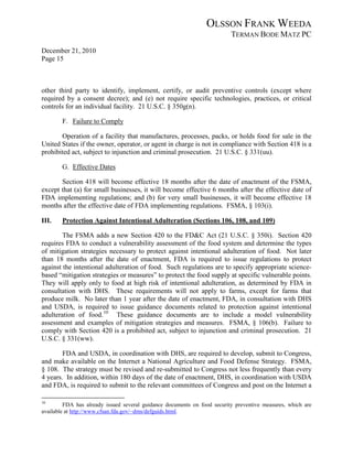 OLSSON FRANK WEEDA
                                                                          TERMAN BODE MATZ PC
December 21, 2010
Page 15



other third party to identify, implement, certify, or audit preventive controls (except where
required by a consent decree); and (e) not require specific technologies, practices, or critical
controls for an individual facility. 21 U.S.C. § 350g(n).

        F. Failure to Comply

       Operation of a facility that manufactures, processes, packs, or holds food for sale in the
United States if the owner, operator, or agent in charge is not in compliance with Section 418 is a
prohibited act, subject to injunction and criminal prosecution. 21 U.S.C. § 331(uu).

        G. Effective Dates

       Section 418 will become effective 18 months after the date of enactment of the FSMA,
except that (a) for small businesses, it will become effective 6 months after the effective date of
FDA implementing regulations; and (b) for very small businesses, it will become effective 18
months after the effective date of FDA implementing regulations. FSMA, § 103(i).

III.    Protection Against Intentional Adulteration (Sections 106, 108, and 109)

        The FSMA adds a new Section 420 to the FD&C Act (21 U.S.C. § 350i). Section 420
requires FDA to conduct a vulnerability assessment of the food system and determine the types
of mitigation strategies necessary to protect against intentional adulteration of food. Not later
than 18 months after the date of enactment, FDA is required to issue regulations to protect
against the intentional adulteration of food. Such regulations are to specify appropriate science-
based “mitigation strategies or measures” to protect the food supply at specific vulnerable points.
They will apply only to food at high risk of intentional adulteration, as determined by FDA in
consultation with DHS. These requirements will not apply to farms, except for farms that
produce milk. No later than 1 year after the date of enactment, FDA, in consultation with DHS
and USDA, is required to issue guidance documents related to protection against intentional
adulteration of food. 10 These guidance documents are to include a model vulnerability
assessment and examples of mitigation strategies and measures. FSMA, § 106(b). Failure to
comply with Section 420 is a prohibited act, subject to injunction and criminal prosecution. 21
U.S.C. § 331(ww).

        FDA and USDA, in coordination with DHS, are required to develop, submit to Congress,
and make available on the Internet a National Agriculture and Food Defense Strategy. FSMA,
§ 108. The strategy must be revised and re-submitted to Congress not less frequently than every
4 years. In addition, within 180 days of the date of enactment, DHS, in coordination with USDA
and FDA, is required to submit to the relevant committees of Congress and post on the Internet a

10
         FDA has already issued several guidance documents on food security preventive measures, which are
available at http://www.cfsan.fda.gov/~dms/defguids.html.
 