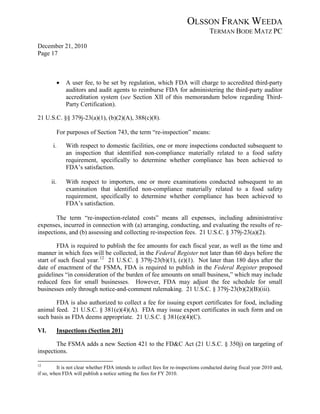 OLSSON FRANK WEEDA
                                                                                  TERMAN BODE MATZ PC
December 21, 2010
Page 17



            •   A user fee, to be set by regulation, which FDA will charge to accredited third-party
                auditors and audit agents to reimburse FDA for administering the third-party auditor
                accreditation system (see Section XII of this memorandum below regarding Third-
                Party Certification).

21 U.S.C. §§ 379j-23(a)(1), (b)(2)(A), 388(c)(8).

            For purposes of Section 743, the term “re-inspection” means:

       i.       With respect to domestic facilities, one or more inspections conducted subsequent to
                an inspection that identified non-compliance materially related to a food safety
                requirement, specifically to determine whether compliance has been achieved to
                FDA’s satisfaction.

      ii.       With respect to importers, one or more examinations conducted subsequent to an
                examination that identified non-compliance materially related to a food safety
                requirement, specifically to determine whether compliance has been achieved to
                FDA’s satisfaction.

        The term “re-inspection-related costs” means all expenses, including administrative
expenses, incurred in connection with (a) arranging, conducting, and evaluating the results of re-
inspections, and (b) assessing and collecting re-inspection fees. 21 U.S.C. § 379j-23(a)(2).

        FDA is required to publish the fee amounts for each fiscal year, as well as the time and
manner in which fees will be collected, in the Federal Register not later than 60 days before the
start of such fiscal year. 12 21 U.S.C. § 379j-23(b)(1), (e)(1). Not later than 180 days after the
date of enactment of the FSMA, FDA is required to publish in the Federal Register proposed
guidelines “in consideration of the burden of fee amounts on small business,” which may include
reduced fees for small businesses. However, FDA may adjust the fee schedule for small
businesses only through notice-and-comment rulemaking. 21 U.S.C. § 379j-23(b)(2)(B)(iii).

       FDA is also authorized to collect a fee for issuing export certificates for food, including
animal feed. 21 U.S.C. § 381(e)(4)(A). FDA may issue export certificates in such form and on
such basis as FDA deems appropriate. 21 U.S.C. § 381(e)(4)(C).

VI.         Inspections (Section 201)

        The FSMA adds a new Section 421 to the FD&C Act (21 U.S.C. § 350j) on targeting of
inspections.

12
         It is not clear whether FDA intends to collect fees for re-inspections conducted during fiscal year 2010 and,
if so, when FDA will publish a notice setting the fees for FY 2010.
 
