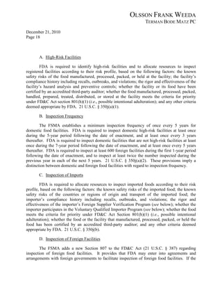 OLSSON FRANK WEEDA
                                                                      TERMAN BODE MATZ PC
December 21, 2010
Page 18



       A. High-Risk Facilities

         FDA is required to identify high-risk facilities and to allocate resources to inspect
registered facilities according to their risk profile, based on the following factors: the known
safety risks of the food manufactured, processed, packed, or held at the facility; the facility’s
compliance history including recalls, outbreaks, and violations; the rigor and effectiveness of the
facility’s hazard analysis and preventive controls; whether the facility or its food have been
certified by an accredited third-party auditor; whether the food manufactured, processed, packed,
handled, prepared, treated, distributed, or stored at the facility meets the criteria for priority
under FD&C Act section 801(h)(1) (i.e., possible intentional adulteration); and any other criteria
deemed appropriate by FDA. 21 U.S.C. § 350j(a)(1).

       B. Inspection Frequency

        The FSMA establishes a minimum inspection frequency of once every 5 years for
domestic food facilities. FDA is required to inspect domestic high-risk facilities at least once
during the 5-year period following the date of enactment, and at least once every 3 years
thereafter. FDA is required to inspect domestic facilities that are not high-risk facilities at least
once during the 7-year period following the date of enactment, and at least once every 5 years
thereafter. FDA is required to inspect at least 600 foreign facilities during the first 1-year period
following the date of enactment, and to inspect at least twice the number inspected during the
previous year in each of the next 5 years. 21 U.S.C. § 350j(a)(2). These provisions imply a
distinction between domestic and foreign food facilities with regard to inspection frequency.

       C. Inspection of Imports

        FDA is required to allocate resources to inspect imported foods according to their risk
profile, based on the following factors: the known safety risks of the imported food; the known
safety risks of the countries or regions of origin and transport of the imported food; the
importer’s compliance history including recalls, outbreaks, and violations; the rigor and
effectiveness of the importer’s Foreign Supplier Verification Program (see below); whether the
importer participates in the Voluntary Qualified Importer Program (see below); whether the food
meets the criteria for priority under FD&C Act Section 801(h)(1) (i.e., possible intentional
adulteration); whether the food or the facility that manufactured, processed, packed, or held the
food has been certified by an accredited third-party auditor; and any other criteria deemed
appropriate by FDA. 21 U.S.C. § 350j(b).

       D. Inspection of Foreign Facilities

        The FSMA adds a new Section 807 to the FD&C Act (21 U.S.C. § 387) regarding
inspection of foreign food facilities. It provides that FDA may enter into agreements and
arrangements with foreign governments to facilitate inspection of foreign food facilities. If the
 