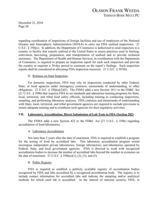 OLSSON FRANK WEEDA
                                                                      TERMAN BODE MATZ PC
December 21, 2010
Page 20



regarding coordination of inspections of foreign facilities and use of employees of the National
Oceanic and Atmospheric Administration (NOAA) to carry out FDA seafood inspections. 21
U.S.C. § 350j(c). In addition, the Department of Commerce is authorized to send inspectors to a
country or facility that exports seafood to the United States to assess practices used in farming,
cultivation, harvesting, preparation, and transportation of seafood and to provide technical
assistance. The Department of Health and Human Services, in coordination with the Department
of Commerce, is required to prepare an inspection report for each such inspection and provide
the country or exporter a 30-day period to comment on the report’s findings. Such inspection
reports shall be considered in allocating FDA inspection resources. 21 U.S.C. § 387(b).

       H. Reliance on State Inspectors

        For domestic inspections, FDA may rely on inspections conducted by other Federal,
State, or local agencies under interagency contracts, memoranda of understanding, or other
obligations. 21 U.S.C. § 350j(a)(2)(E). The FSMA adds a new Section 1011 to the FD&C Act
(21 U.S.C. § 399b) that requires FDA to set standards and administer training programs for State,
local, territorial, and tribal food safety officials, including training in conducting inspections,
sampling, and performing laboratory analyses. FDA contracts and memoranda of understanding
with State, local, territorial, and tribal government agencies are required to include provisions to
ensure adequate training and to reimburse such agencies for their regulatory activities.

VII.   Laboratory Accreditation; Direct Submission of Lab Tests to FDA (Section 202)

       The FSMA adds a new Section 422 to the FD&C Act (21 U.S.C. § 350k) regarding
accreditation of food laboratories.

       A. Laboratory Accreditation

        Not later than 2 years after the date of enactment, FDA is required to establish a program
for the testing of food by accredited labs. This laboratory accreditation program would
encompass independent private laboratories; foreign laboratories; and laboratories operated by
Federal, State, and local government agencies. FDA is directed to work with recognized
accreditation bodies to increase the number of accredited labs beyond the number in existence on
the date of enactment. 21 U.S.C. § 350k(a)(1), (2), (3), and (5).

       B. Public Registry

       FDA is required to establish a publicly available registry of accreditation bodies
recognized by FDA and labs accredited by a recognized accreditation body. The registry is to
include contact information for accredited labs and indicate the sampling and/or analytical
methods for which each lab is accredited. In the interest of national security, FDA, in
 
