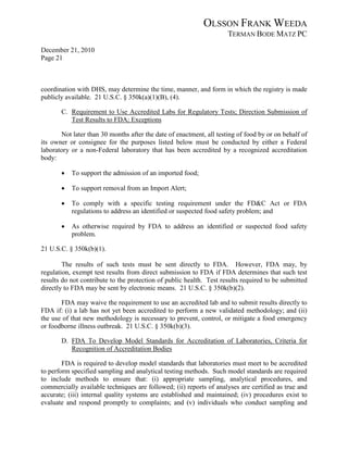 OLSSON FRANK WEEDA
                                                                     TERMAN BODE MATZ PC
December 21, 2010
Page 21



coordination with DHS, may determine the time, manner, and form in which the registry is made
publicly available. 21 U.S.C. § 350k(a)(1)(B), (4).

       C. Requirement to Use Accredited Labs for Regulatory Tests; Direction Submission of
          Test Results to FDA; Exceptions

       Not later than 30 months after the date of enactment, all testing of food by or on behalf of
its owner or consignee for the purposes listed below must be conducted by either a Federal
laboratory or a non-Federal laboratory that has been accredited by a recognized accreditation
body:

       •   To support the admission of an imported food;

       •   To support removal from an Import Alert;

       •   To comply with a specific testing requirement under the FD&C Act or FDA
           regulations to address an identified or suspected food safety problem; and

       •   As otherwise required by FDA to address an identified or suspected food safety
           problem.

21 U.S.C. § 350k(b)(1).

        The results of such tests must be sent directly to FDA. However, FDA may, by
regulation, exempt test results from direct submission to FDA if FDA determines that such test
results do not contribute to the protection of public health. Test results required to be submitted
directly to FDA may be sent by electronic means. 21 U.S.C. § 350k(b)(2).

       FDA may waive the requirement to use an accredited lab and to submit results directly to
FDA if: (i) a lab has not yet been accredited to perform a new validated methodology; and (ii)
the use of that new methodology is necessary to prevent, control, or mitigate a food emergency
or foodborne illness outbreak. 21 U.S.C. § 350k(b)(3).

       D. FDA To Develop Model Standards for Accreditation of Laboratories, Criteria for
          Recognition of Accreditation Bodies

        FDA is required to develop model standards that laboratories must meet to be accredited
to perform specified sampling and analytical testing methods. Such model standards are required
to include methods to ensure that: (i) appropriate sampling, analytical procedures, and
commercially available techniques are followed; (ii) reports of analyses are certified as true and
accurate; (iii) internal quality systems are established and maintained; (iv) procedures exist to
evaluate and respond promptly to complaints; and (v) individuals who conduct sampling and
 
