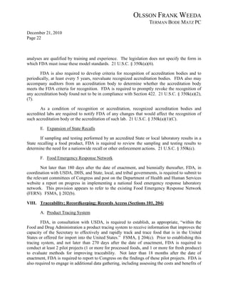 OLSSON FRANK WEEDA
                                                                     TERMAN BODE MATZ PC
December 21, 2010
Page 22



analyses are qualified by training and experience. The legislation does not specify the form in
which FDA must issue these model standards. 21 U.S.C. § 350k(a)(6).

       FDA is also required to develop criteria for recognition of accreditation bodies and to
periodically, at least every 5 years, reevaluate recognized accreditation bodies. FDA also may
accompany auditors from an accreditation body to determine whether the accreditation body
meets the FDA criteria for recognition. FDA is required to promptly revoke the recognition of
any accreditation body found not to be in compliance with Section 422. 21 U.S.C. § 350k(a)(2),
(7).

       As a condition of recognition or accreditation, recognized accreditation bodies and
accredited labs are required to notify FDA of any changes that would affect the recognition of
such accreditation body or the accreditation of such lab. 21 U.S.C. § 350k(a)(1)(C).

       E. Expansion of State Recalls

        If sampling and testing performed by an accredited State or local laboratory results in a
State recalling a food product, FDA is required to review the sampling and testing results to
determine the need for a nationwide recall or other enforcement actions. 21 U.S.C. § 350k(c).

       F. Food Emergency Response Network

        Not later than 180 days after the date of enactment, and biennially thereafter, FDA, in
coordination with USDA, DHS, and State, local, and tribal governments, is required to submit to
the relevant committees of Congress and post on the Department of Health and Human Services
website a report on progress in implementing a national food emergency response laboratory
network. This provision appears to refer to the existing Food Emergency Response Network
(FERN). FSMA, § 202(b).

VIII. Traceability; Recordkeeping; Records Access (Sections 101, 204)

       A. Product Tracing System

        FDA, in consultation with USDA, is required to establish, as appropriate, “within the
Food and Drug Administration a product tracing system to receive information that improves the
capacity of the Secretary to effectively and rapidly track and trace food that is in the United
States or offered for import into the United States.” FSMA, § 204(c). Prior to establishing this
tracing system, and not later than 270 days after the date of enactment, FDA is required to
conduct at least 2 pilot projects (1 or more for processed foods, and 1 or more for fresh produce)
to evaluate methods for improving traceability. Not later than 18 months after the date of
enactment, FDA is required to report to Congress on the findings of these pilot projects. FDA is
also required to engage in additional data gathering, including assessing the costs and benefits of
 