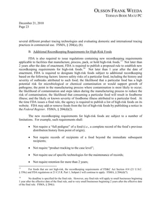 OLSSON FRANK WEEDA
                                                                                     TERMAN BODE MATZ PC
December 21, 2010
Page 23



several different product tracing technologies and evaluating domestic and international tracing
practices in commercial use. FSMA, § 204(a), (b).

         B. Additional Recordkeeping Requirements for High-Risk Foods

         FDA is also required to issue regulations containing new recordkeeping requirements
applicable to facilities that manufacture, process, pack, or hold high-risk foods. 13 Not later than
2 years after the date of enactment, FDA is required to publish a proposed rule to establish new
recordkeeping requirements for high-risk foods. 14 Not later than 1 year after the date of
enactment, FDA is required to designate high-risk foods subject to additional recordkeeping
based on the following factors: known safety risks of a particular food, including the history and
severity of outbreaks attributed to such food; the likelihood that a particular food has a high
potential risk for microbiological or chemical contamination or would support growth of
pathogens; the point in the manufacturing process where contamination is most likely to occur;
the likelihood of contamination and steps taken during the manufacturing process to reduce the
risk of contamination; the likelihood that consuming a particular food will result in foodborne
illness; and the likely or known severity of foodborne illness attributed to a particular food. At
the time FDA issues a final rule, the agency is required to publish a list of high-risk foods on its
website. FDA may add or remove foods from the list of high-risk foods by publishing a notice in
the Federal Register. FSMA, § 204(d)(2).

        The new recordkeeping requirements for high-risk foods are subject to a number of
limitations. For example, such requirements shall:

         •    Not require a “full pedigree” of a food (i.e., a complete record of the food’s previous
              distribution history from point of origin);

         •    Not require records of recipients of a food beyond the immediate subsequent
              recipients;

         •    Not require “product tracking to the case level”;

         •    Not require use of specific technologies for the maintenance of records;

         •    Not require retention for more than 2 years;
13
         For foods that are not high-risk, the recordkeeping requirements of FD&C Act Section 414 (21 U.S.C.
§ 350c) and FDA regulations at 21 C.F.R. Part 1, Subpart J will continue to apply. FSMA, § 204(d)(7).
14
          No deadline is specified for the final rule. However, any final rule will apply to small businesses beginning
1 year after the effective date of the final rule, and to very small businesses beginning 2 years after the effective date
of the final rule. FSMA, § 204(i).
 