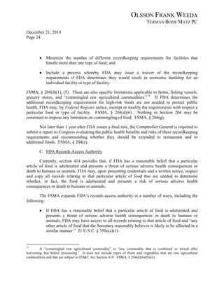 OLSSON FRANK WEEDA
                                                                              TERMAN BODE MATZ PC
December 21, 2010
Page 24



        •   Minimize the number of different recordkeeping requirements for facilities that
            handle more than one type of food; and

        •   Include a process whereby FDA may issue a waiver of the recordkeeping
            requirements if FDA determines they would result in economic hardship for an
            individual facility or type of facility.

FSMA, § 204(d)(1), (5). There are also specific limitations applicable to farms, fishing vessels,
grocery stores, and “commingled raw agricultural commodities.” 15 If FDA determines the
additional recordkeeping requirements for high-risk foods are not needed to protect public
health, FDA may, by Federal Register notice, exempt or modify the requirements with respect a
particular food or type of facility. FSMA, § 204(d)(6). Nothing in Section 204 may be
construed to impose any limitation on commingling of food. FSMA, § 204(g).

       Not later than 1 year after FDA issues a final rule, the Comptroller General is required to
submit a report to Congress evaluating the public health benefits and risks of these recordkeeping
requirements and recommending whether they should be extended to restaurants and to
additional foods. FSMA, § 204(e).

        C. FDA Records Access Authority

        Currently, section 414 provides that, if FDA has a reasonable belief that a particular
article of food is adulterated and presents a threat of serious adverse health consequences or
death to humans or animals, FDA may, upon presenting credentials and a written notice, inspect
and copy all records relating to that particular article of food that are needed to determine
whether, in fact, the food is adulterated and presents a risk of serious adverse health
consequences or death to humans or animals.

       The FSMA expands FDA’s records access authority in a number of ways, including the
following:

        •   If FDA has a reasonable belief that a particular article of food is adulterated and
            presents a threat of serious adverse health consequences or death to humans or
            animals, FDA may have access to all records relating to that article of food and “any
            other article of food that the Secretary reasonably believes is likely to be affected in a
            similar manner.” 21 U.S.C. § 350c(a)(1).


15
         A “commingled raw agricultural commodity” is “any commodity that is combined or mixed after
harvesting, but before processing.” It does not include types of fruits and vegetables that are raw agricultural
commodities and that are subject to FD&C Act Section 419. FSMA, § 204(d)(6)(D)(ii).
 