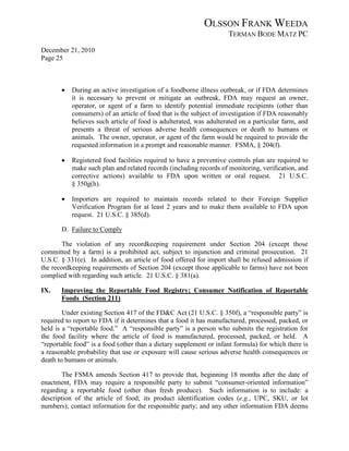 OLSSON FRANK WEEDA
                                                                    TERMAN BODE MATZ PC
December 21, 2010
Page 25



       •   During an active investigation of a foodborne illness outbreak, or if FDA determines
           it is necessary to prevent or mitigate an outbreak, FDA may request an owner,
           operator, or agent of a farm to identify potential immediate recipients (other than
           consumers) of an article of food that is the subject of investigation if FDA reasonably
           believes such article of food is adulterated, was adulterated on a particular farm, and
           presents a threat of serious adverse health consequences or death to humans or
           animals. The owner, operator, or agent of the farm would be required to provide the
           requested information in a prompt and reasonable manner. FSMA, § 204(f).

       •   Registered food facilities required to have a preventive controls plan are required to
           make such plan and related records (including records of monitoring, verification, and
           corrective actions) available to FDA upon written or oral request. 21 U.S.C.
           § 350g(h).

       •   Importers are required to maintain records related to their Foreign Supplier
           Verification Program for at least 2 years and to make them available to FDA upon
           request. 21 U.S.C. § 385(d).

       D. Failure to Comply

        The violation of any recordkeeping requirement under Section 204 (except those
committed by a farm) is a prohibited act, subject to injunction and criminal prosecution. 21
U.S.C. § 331(e). In addition, an article of food offered for import shall be refused admission if
the recordkeeping requirements of Section 204 (except those applicable to farms) have not been
complied with regarding such article. 21 U.S.C. § 381(a).

IX.    Improving the Reportable Food Registry; Consumer Notification of Reportable
       Foods (Section 211)

        Under existing Section 417 of the FD&C Act (21 U.S.C. § 350f), a “responsible party” is
required to report to FDA if it determines that a food it has manufactured, processed, packed, or
held is a “reportable food.” A “responsible party” is a person who submits the registration for
the food facility where the article of food is manufactured, processed, packed, or held. A
“reportable food” is a food (other than a dietary supplement or infant formula) for which there is
a reasonable probability that use or exposure will cause serious adverse health consequences or
death to humans or animals.

       The FSMA amends Section 417 to provide that, beginning 18 months after the date of
enactment, FDA may require a responsible party to submit “consumer-oriented information”
regarding a reportable food (other than fresh produce). Such information is to include: a
description of the article of food; its product identification codes (e.g., UPC, SKU, or lot
numbers); contact information for the responsible party; and any other information FDA deems
 
