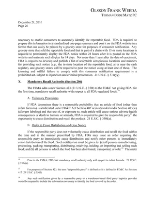 OLSSON FRANK WEEDA
                                                                               TERMAN BODE MATZ PC
December 21, 2010
Page 26



necessary to enable consumers to accurately identify the reportable food. FDA is required to
prepare this information in a standardized one-page summary and post it on the FDA website in a
format that can easily be printed by a grocery store for purposes of consumer notification. Any
grocery store that sold the reportable food and that is part of a chain with 15 or more locations is
required to prominently display the FDA notice within 24 hours after it is posted on the FDA
website and maintain such display for 14 days. Not more than 1 year after the date of enactment,
FDA is required to develop and publish a list of acceptable conspicuous locations and manners
for providing such notice (e.g., the in-store location of the reportable food, at or near the cash
register), and grocery stores will be required to post the notice using at least one of these. The
knowing and willful failure to comply with this consumer notification requirement is a
prohibited act, subject to injunction and criminal prosecution. 21 U.S.C. § 331(yy).

X.      Mandatory Recall Authority (Section 206)

         The FSMA adds a new Section 423 (21 U.S.C. § 350l) to the FD&C Act giving FDA, for
the first time, mandatory recall authority with respect to all FDA-regulated foods. 16

        A. Voluntary Procedures

        If FDA determines there is a reasonable probability that an article of food (other than
infant formula) is adulterated under FD&C Act Section 402 or misbranded under Section 403(w)
(allergen labeling) and that use of, or exposure to, such article will cause serious adverse health
consequences or death to humans or animals, FDA is required to give the responsible party17 the
opportunity to cease distribution and recall the product. 21 U.S.C. § 350l(a).

        B. Order to Cease Distribution and Give Notice

       If the responsible party does not voluntarily cease distribution and recall the food within
the time and in the manner prescribed by FDA, FDA may issue an order requiring the
responsible party to immediately cease distribution and notify other persons to immediately
cease distribution of the food. Such notification must be given to: (a) all persons manufacturing,
processing, packing, transporting, distributing, receiving, holding, or importing and selling such
food; and (b) all persons to which the food has been distributed, transported, or sold. 18 The order


16
        Prior to the FSMA, FDA had mandatory recall authority only with respect to infant formula. 21 U.S.C.
§ 350a(e).

17
        For purposes of Section 423, the term “responsible party” is defined as it is defined in FD&C Act Section
417 (21 U.S.C. § 350f).
18
        Any such notification given by a responsible party to a warehouse-based third party logistics provider
would be required to include the information necessary to identify the food covered by the order.
 