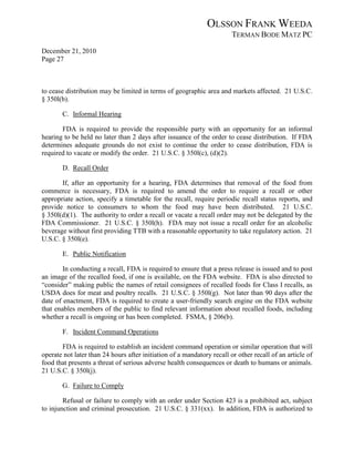 OLSSON FRANK WEEDA
                                                                        TERMAN BODE MATZ PC
December 21, 2010
Page 27



to cease distribution may be limited in terms of geographic area and markets affected. 21 U.S.C.
§ 350l(b).

       C. Informal Hearing

       FDA is required to provide the responsible party with an opportunity for an informal
hearing to be held no later than 2 days after issuance of the order to cease distribution. If FDA
determines adequate grounds do not exist to continue the order to cease distribution, FDA is
required to vacate or modify the order. 21 U.S.C. § 350l(c), (d)(2).

       D. Recall Order

       If, after an opportunity for a hearing, FDA determines that removal of the food from
commerce is necessary, FDA is required to amend the order to require a recall or other
appropriate action, specify a timetable for the recall, require periodic recall status reports, and
provide notice to consumers to whom the food may have been distributed. 21 U.S.C.
§ 350l(d)(1). The authority to order a recall or vacate a recall order may not be delegated by the
FDA Commissioner. 21 U.S.C. § 350l(h). FDA may not issue a recall order for an alcoholic
beverage without first providing TTB with a reasonable opportunity to take regulatory action. 21
U.S.C. § 350l(e).

       E. Public Notification

        In conducting a recall, FDA is required to ensure that a press release is issued and to post
an image of the recalled food, if one is available, on the FDA website. FDA is also directed to
“consider” making public the names of retail consignees of recalled foods for Class I recalls, as
USDA does for meat and poultry recalls. 21 U.S.C. § 350l(g). Not later than 90 days after the
date of enactment, FDA is required to create a user-friendly search engine on the FDA website
that enables members of the public to find relevant information about recalled foods, including
whether a recall is ongoing or has been completed. FSMA, § 206(b).

       F. Incident Command Operations

       FDA is required to establish an incident command operation or similar operation that will
operate not later than 24 hours after initiation of a mandatory recall or other recall of an article of
food that presents a threat of serious adverse health consequences or death to humans or animals.
21 U.S.C. § 350l(j).

       G. Failure to Comply

        Refusal or failure to comply with an order under Section 423 is a prohibited act, subject
to injunction and criminal prosecution. 21 U.S.C. § 331(xx). In addition, FDA is authorized to
 