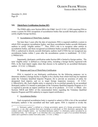 OLSSON FRANK WEEDA
                                                                                TERMAN BODE MATZ PC
December 21, 2010
Page 29



XII.    Third-Party Certification (Section 307)

        The FSMA adds a new Section 808 to the FD&C Act (21 U.S.C. § 388) requiring FDA to
create a system for FDA recognition of accreditation bodies that accredit third-party auditors to
certify eligible foreign facilities.

        A. Accreditation of Third-Party Auditors

       Not later than 2 years after the date of enactment, FDA is required establish a system in
which FDA recognizes accreditation bodies, and these accreditation bodies accredit third-party
auditors to certify “eligible entities.” 19 Thus, FDA’s role is to recognize other entities as
accreditation bodies, and those recognized accreditation bodies accredit the third-party auditors.
FDA is authorized to directly accredit third-party auditors itself if FDA has not recognized any
accreditation bodies within 2 years after the accreditation system is established. 21 U.S.C.
§ 388(b)(1)(A).

        Importantly, third-party certification under Section 808 is limited to foreign entities. The
term “eligible entity” is defined as a foreign entity, including a foreign facility registered with
FDA, in the food import supply chain that chooses to be audited by an accredited third-party
auditor. 21 U.S.C. § 388(a)(6).

        B. Purposes and Uses of Third-Party Certification

        FDA is required to use third-party certifications for the following purposes: (a) to
determine whether a foreign facility is eligible to be a facility from which food may be imported
under the Voluntary Qualified Importer Program; (b) to provide an assurance of safety for
designated food imports; and (c) to target foreign inspection resources.                 21 U.S.C.
§ 388(c)(2)(A), (B). Each eligible entity is required to be re-certified annually by an accredited
third-party auditor if it intends to participate in the Voluntary Qualified Importer Program or if it
is required to provide an import certificate for any of its products. 21 U.S.C. § 388(d). (See
Sections XIII.B and XIII.C of this memorandum below regarding the Voluntary Qualified
Importer Program and FDA authority to require import certificates.)

        C. Accreditation Bodies

        Each recognized accreditation body is required to submit to FDA a list of the accredited
third-party auditors it has accredited and their audit agents. FDA is required to revoke the
19
         A “third-party auditor” is defined as a foreign government, agency of a foreign government, foreign
cooperative, or any other qualified third party (including an individual), as FDA determines appropriate, that
conducts audits of eligible entities. An “accredited third-party auditor” is a third-party auditor accredited by an
accreditation body. An “audit agent” is an individual who is an employee or agent of an accredited third-party
auditor and is qualified to conduct food safety audits. 21 U.S.C. § 388(a).
 