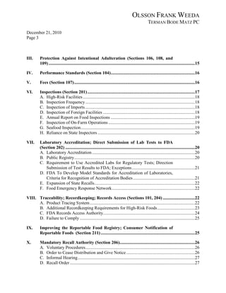 OLSSON FRANK WEEDA
                                                                                                        TERMAN BODE MATZ PC
December 21, 2010
Page 3



III.      Protection Against Intentional Adulteration (Sections 106, 108, and
          109) ....................................................................................................................................15

IV.       Performance Standards (Section 104) ............................................................................16

V.        Fees (Section 107) .............................................................................................................16

VI.       Inspections (Section 201) .................................................................................................17
          A. High-Risk Facilities .....................................................................................................18
          B. Inspection Frequency ...................................................................................................18
          C. Inspection of Imports ...................................................................................................18
          D. Inspection of Foreign Facilities ...................................................................................18
          E. Annual Report on Food Inspections ............................................................................19
          F. Inspection of On-Farm Operations ..............................................................................19
          G. Seafood Inspection .......................................................................................................19
          H. Reliance on State Inspectors ........................................................................................20

VII.      Laboratory Accreditation; Direct Submission of Lab Tests to FDA
          (Section 202) .....................................................................................................................20
          A. Laboratory Accreditation .............................................................................................20
          B. Public Registry .............................................................................................................20
          C. Requirement to Use Accredited Labs for Regulatory Tests; Direction
             Submission of Test Results to FDA; Exceptions .........................................................21
          D. FDA To Develop Model Standards for Accreditation of Laboratories,
             Criteria for Recognition of Accreditation Bodies ........................................................21
          E. Expansion of State Recalls...........................................................................................22
          F. Food Emergency Response Network ...........................................................................22

VIII. Traceability; Recordkeeping; Records Access (Sections 101, 204) .............................22
      A. Product Tracing System ...............................................................................................22
      B. Additional Recordkeeping Requirements for High-Risk Foods ..................................23
      C. FDA Records Access Authority...................................................................................24
      D. Failure to Comply ........................................................................................................25

IX.       Improving the Reportable Food Registry; Consumer Notification of
          Reportable Foods (Section 211) .....................................................................................25

X.        Mandatory Recall Authority (Section 206)....................................................................26
          A. Voluntary Procedures...................................................................................................26
          B. Order to Cease Distribution and Give Notice ..............................................................26
          C. Informal Hearing..........................................................................................................27
          D. Recall Order .................................................................................................................27
 