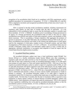 OLSSON FRANK WEEDA
                                                                                 TERMAN BODE MATZ PC
December 21, 2010
Page 30



recognition of an accreditation body found not in compliance with FDA requirements, and to
establish procedures for reinstatement of recognition. 21 U.S.C. § 388(b)(1)(B), (C), and (D).
FDA is required to reevaluate each recognized accreditation body at least once every 4 years. 21
U.S.C. § 388(f)(1).

        FDA is required to develop model accreditation standards, including requirements for
regulatory audit reports, no later than 18 months after the date of enactment. It is the
responsibility of the accreditation body to ensure that the third-party auditors it accredits meet
those standards. 21 U.S.C. § 388(b)(2). In addition, prior to accrediting a foreign government or
an agency of a foreign government, the accreditation body (or FDA in the case of a direct
accreditation) must perform such audits of food safety programs, systems, and standards as FDA
deems necessary. Prior to accrediting a foreign cooperative that aggregates the products of
growers or processors, or any other third party, the accreditation body (or FDA in the case of a
direct accreditation) must perform such audits of the training and qualifications of audit agents
used by the cooperative or third party, conduct reviews of internal systems, and such other
investigations as FDA deems necessary. 21 U.S.C. § 388(c)(1). An accreditation body may not
accredit a third-party auditor unless such third-party auditor agrees to issue a written and, as
appropriate, electronic certification to accompany each shipment of food for import into the
United States from the eligible entities it certifies.

        D. Accredited Third-Party Auditors

        An accredited third-party auditor may issue a food certification (under FDA&C Act
Section 801(q)) or a facility certification (under Section 806(a)) only after conducting a
regulatory audit and such other activities as may be necessary to establish compliance. 20 Not
later than 45 days after conducting an audit, an accredited third-party auditor or its audit agent
must prepare an audit report in a form and manner specified by FDA. FDA may at any time
require an accredited third-party auditor to submit a report of a regulatory audit to FDA, as well
as such other documents and reports required as part of the audit process, for any eligible entity
certified by the third-party auditor. FDA may not obtain reports of consultative audits except
pursuant to FD&C Act Section 414 (i.e., where FDA has a reasonable belief that an article of
food is adulterated and presents a threat of serious adverse health consequences or death to
humans or animals). An accredited third-party auditor or its audit agent is required to
immediately notify FDA if it discovers a condition that could cause or contribute to a serious risk
to public health. Not later than 18 months after the date of enactment, FDA is required to issue
regulations to protect against conflicts of interest between accredited third-party auditors and
eligible entities. Such regulations will require that audits be unannounced. FDA is also required
to issue regulations establishing fees to be paid by accredited third-party auditors so that the
accreditation system is revenue-neutral. 21 U.S.C. § 388(c)(2), (3), (4), (5), (8).
20
          Section 808 distinguishes between “regulatory audits” and “consultative audits.” A “consultative audit” is
an audit the results of which are for internal facility purposes only.
 
