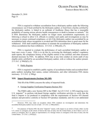 OLSSON FRANK WEEDA
                                                                                  TERMAN BODE MATZ PC
December 21, 2010
Page 31



        FDA is required to withdraw accreditation from a third-party auditor under the following
circumstances: (a) if food certified by the third-party auditor, or food from a facility certified by
the third-party auditor, is linked to an outbreak of foodborne illness that has a reasonable
probability of causing serious adverse health consequences or death to humans or animals; 21 (b)
if FDA determines the third-party auditor no longer meets accreditation requirements; (c)
following a refusal to allow U.S. officials to conduct such audits and investigations as may be
necessary to ensure continued compliance; or (d) if the third-party auditor was accredited by an
accreditation body whose recognition is revoked and FDA determines there is good cause for the
withdrawal. FDA shall establish procedures to reinstate the accreditation of third-party auditors
whose accreditation has been withdrawn. 21 U.S.C. § 388(c)(6), (7).

        FDA is required to evaluate the performance of each accredited third-party auditor at
least once every 4 years. FDA is to do this by reviewing the third-party auditor’s regulatory
audit reports, the compliance history of the eligible entities it has certified, and other measures
deemed necessary by FDA. In addition, FDA may at any time conduct an onsite audit of any
eligible entity certified by an accredited third-party auditor, with or without the auditor present.
21 U.S.C. § 388(f)(2), (3).

         E. Public Registry

       FDA is required to establish a public registry of accreditation bodies and accredited third-
party auditors including their names, contact information, and other information FDA deems
necessary. 21 U.S.C. § 388(g).

XIII. Import Requirements (Sections 301-309)

         Title III of the FSMA concerns the safety of imported foods.

         A. Foreign Supplier Verification Program (Section 301)

       The FSMA adds a new Section 805 to the FD&C Act (21 U.S.C. § 385) requiring every
U.S. importer 22 to perform risk-based foreign supplier verification activities to verify that the
food it imports is (a) produced in compliance with the requirements of Section 418 (hazard
analysis and preventive controls) or Section 419 (produce standards); and (b) is not adulterated

21
         However, FDA may make an exception where FDA conducts an investigation and determines the
accredited third-party auditor was not at fault. 21 U.S.C. § 388(c)(6)(C).

22
        For purposes of Section 805, the term “importer” means, with respect to an article of food, either: (a) the
U.S. owner or consignee of the article of food at the time of entry into the United States; or (b) if there is no U.S.
owner or consignee, the U.S. agent or representative of a foreign owner or consignee at the time of entry into the
United States. 21 U.S.C. § 385(a)(2).
 